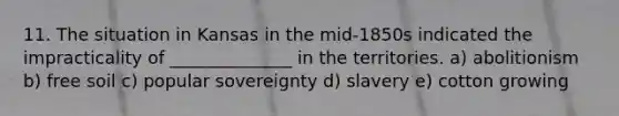 11. The situation in Kansas in the mid-1850s indicated the impracticality of ______________ in the territories. a) abolitionism b) free soil c) popular sovereignty d) slavery e) cotton growing