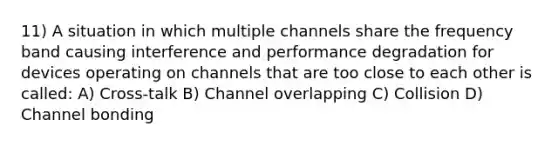 11) A situation in which multiple channels share the frequency band causing interference and performance degradation for devices operating on channels that are too close to each other is called: A) Cross-talk B) Channel overlapping C) Collision D) Channel bonding