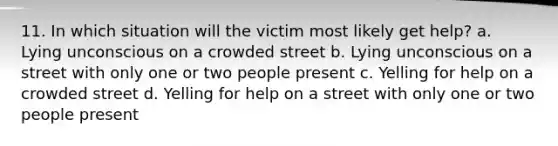 11. In which situation will the victim most likely get help? a. Lying unconscious on a crowded street b. Lying unconscious on a street with only one or two people present c. Yelling for help on a crowded street d. Yelling for help on a street with only one or two people present