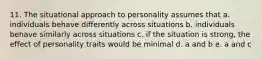 11. The situational approach to personality assumes that a. individuals behave differently across situations b. individuals behave similarly across situations c. if the situation is strong, the effect of personality traits would be minimal d. a and b e. a and c