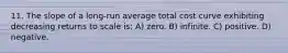 11. The slope of a long-run average total cost curve exhibiting decreasing returns to scale is: A) zero. B) infinite. C) positive. D) negative.