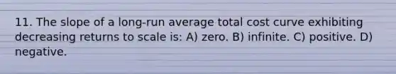 11. The slope of a long-run average total cost curve exhibiting decreasing returns to scale is: A) zero. B) infinite. C) positive. D) negative.