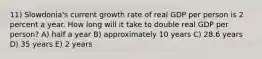 11) Slowdonia's current growth rate of real GDP per person is 2 percent a year. How long will it take to double real GDP per person? A) half a year B) approximately 10 years C) 28.6 years D) 35 years E) 2 years