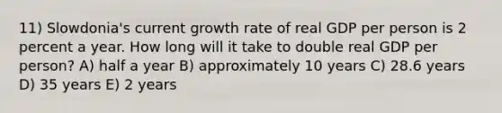 11) Slowdonia's current growth rate of real GDP per person is 2 percent a year. How long will it take to double real GDP per person? A) half a year B) approximately 10 years C) 28.6 years D) 35 years E) 2 years