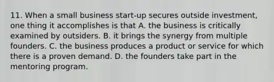 11. When a small business start-up secures outside investment, one thing it accomplishes is that A. the business is critically examined by outsiders. B. it brings the synergy from multiple founders. C. the business produces a product or service for which there is a proven demand. D. the founders take part in the mentoring program.