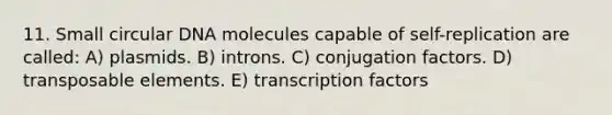 11. Small circular DNA molecules capable of self-replication are called: A) plasmids. B) introns. C) conjugation factors. D) transposable elements. E) transcription factors