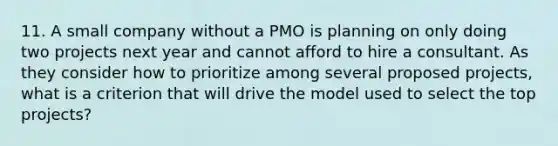 11. A small company without a PMO is planning on only doing two projects next year and cannot afford to hire a consultant. As they consider how to prioritize among several proposed projects, what is a criterion that will drive the model used to select the top projects?