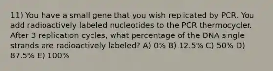 11) You have a small gene that you wish replicated by PCR. You add radioactively labeled nucleotides to the PCR thermocycler. After 3 replication cycles, what percentage of the DNA single strands are radioactively labeled? A) 0% B) 12.5% C) 50% D) 87.5% E) 100%