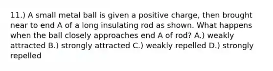 11.) A small metal ball is given a positive charge, then brought near to end A of a long insulating rod as shown. What happens when the ball closely approaches end A of rod? A.) weakly attracted B.) strongly attracted C.) weakly repelled D.) strongly repelled