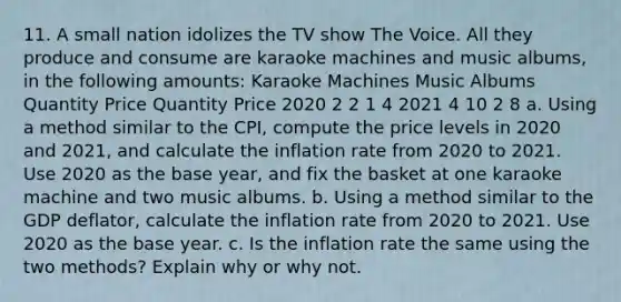 11. A small nation idolizes the TV show The Voice. All they produce and consume are karaoke machines and music albums, in the following amounts: Karaoke Machines Music Albums Quantity Price Quantity Price 2020 2 2 1 4 2021 4 10 2 8 a. Using a method similar to the CPI, compute the price levels in 2020 and 2021, and calculate the inflation rate from 2020 to 2021. Use 2020 as the base year, and fix the basket at one karaoke machine and two music albums. b. Using a method similar to the GDP deflator, calculate the inflation rate from 2020 to 2021. Use 2020 as the base year. c. Is the inflation rate the same using the two methods? Explain why or why not.