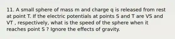 11. A small sphere of mass m and charge q is released from rest at point T. If the electric potentials at points S and T are VS and VT , respectively, what is the speed of the sphere when it reaches point S ? Ignore the effects of gravity.