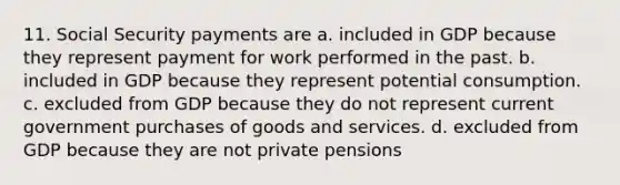 11. Social Security payments are a. included in GDP because they represent payment for work performed in the past. b. included in GDP because they represent potential consumption. c. excluded from GDP because they do not represent current government purchases of goods and services. d. excluded from GDP because they are not private pensions