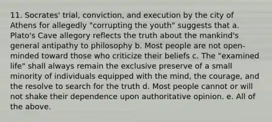 11. Socrates' trial, conviction, and execution by the city of Athens for allegedly "corrupting the youth" suggests that a. Plato's Cave allegory reflects the truth about the mankind's general antipathy to philosophy b. Most people are not open-minded toward those who criticize their beliefs c. The "examined life" shall always remain the exclusive preserve of a small minority of individuals equipped with the mind, the courage, and the resolve to search for the truth d. Most people cannot or will not shake their dependence upon authoritative opinion. e. All of the above.