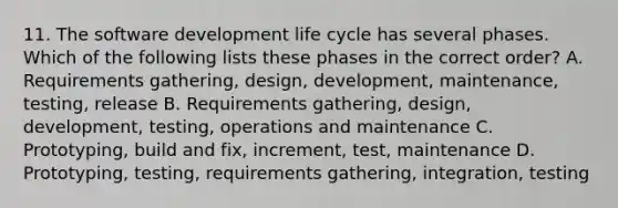 11. The software development life cycle has several phases. Which of the following lists these phases in the correct order? A. Requirements gathering, design, development, maintenance, testing, release B. Requirements gathering, design, development, testing, operations and maintenance C. Prototyping, build and fix, increment, test, maintenance D. Prototyping, testing, requirements gathering, integration, testing