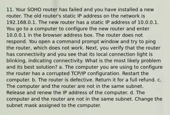 11. Your SOHO router has failed and you have installed a new router. The old router's static IP address on the network is 192.168.0.1. The new router has a static IP address of 10.0.0.1. You go to a computer to configure the new router and enter 10.0.0.1 in the browser address box. The router does not respond. You open a command prompt window and try to ping the router, which does not work. Next, you verify that the router has connectivity and you see that its local connection light is blinking, indicating connectivity. What is the most likely problem and its best solution? a. The computer you are using to configure the router has a corrupted TCP/IP configuration. Restart the computer. b. The router is defective. Return it for a full refund. c. The computer and the router are not in the same subnet. Release and renew the IP address of the computer. d. The computer and the router are not in the same subnet. Change the subnet mask assigned to the computer.