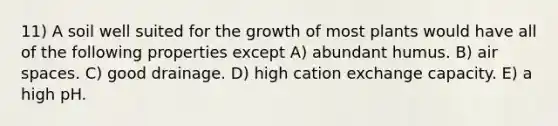 11) A soil well suited for the growth of most plants would have all of the following properties except A) abundant humus. B) air spaces. C) good drainage. D) high cation exchange capacity. E) a high pH.