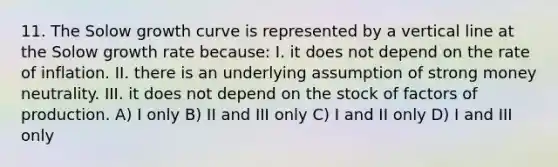 11. The Solow growth curve is represented by a <a href='https://www.questionai.com/knowledge/k6j3Z69xQg-vertical-line' class='anchor-knowledge'>vertical line</a> at the Solow growth rate because: I. it does not depend on the rate of inflation. II. there is an underlying assumption of strong money neutrality. III. it does not depend on the stock of factors of production. A) I only B) II and III only C) I and II only D) I and III only