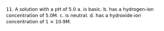 11. A solution with a pH of 5.0 a. is basic. b. has a hydrogen-ion concentration of 5.0M. c. is neutral. d. has a hydroxide-ion concentration of 1 × 10-9M.