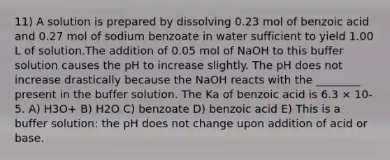 11) A solution is prepared by dissolving 0.23 mol of benzoic acid and 0.27 mol of sodium benzoate in water sufficient to yield 1.00 L of solution.The addition of 0.05 mol of NaOH to this buffer solution causes the pH to increase slightly. The pH does not increase drastically because the NaOH reacts with the ________ present in the buffer solution. The Ka of benzoic acid is 6.3 × 10-5. A) H3O+ B) H2O C) benzoate D) benzoic acid E) This is a buffer solution: the pH does not change upon addition of acid or base.