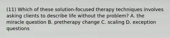 (11) Which of these <a href='https://www.questionai.com/knowledge/kwomat1yM4-solution-focused-therapy' class='anchor-knowledge'>solution-focused therapy</a> techniques involves asking clients to describe life without the problem? A. the miracle question B. pretherapy change C. scaling D. exception questions