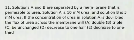 11. Solutions A and B are separated by a mem- brane that is permeable to urea. Solution A is 10 mM urea, and solution B is 5 mM urea. If the concentration of urea in solution A is dou- bled, the flux of urea across the membrane will (A) double (B) triple (C) be unchanged (D) decrease to one-half (E) decrease to one-third