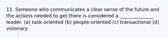 11. Someone who communicates a clear sense of the future and the actions needed to get there is considered a ______________ leader. (a) task-oriented (b) people-oriented (c) transactional (d) visionary