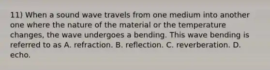 11) When a sound wave travels from one medium into another one where the nature of the material or the temperature changes, the wave undergoes a bending. This wave bending is referred to as A. refraction. B. reflection. C. reverberation. D. echo.