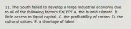 11. The South failed to develop a large industrial economy due to all of the following factors EXCEPT A. the humid climate. B. little access to liquid capital. C. the profitability of cotton. D. the cultural values. E. a shortage of labor.