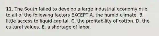 11. The South failed to develop a large industrial economy due to all of the following factors EXCEPT A. the humid climate. B. little access to liquid capital. C. the profitability of cotton. D. the cultural values. E. a shortage of labor.