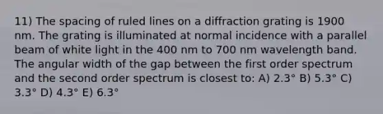 11) The spacing of ruled lines on a diffraction grating is 1900 nm. The grating is illuminated at normal incidence with a parallel beam of white light in the 400 nm to 700 nm wavelength band. The angular width of the gap between the first order spectrum and the second order spectrum is closest to: A) 2.3° B) 5.3° C) 3.3° D) 4.3° E) 6.3°