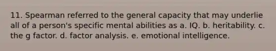 11. Spearman referred to the general capacity that may underlie all of a person's specific mental abilities as a. IQ. b. heritability. c. the g factor. d. factor analysis. e. emotional intelligence.