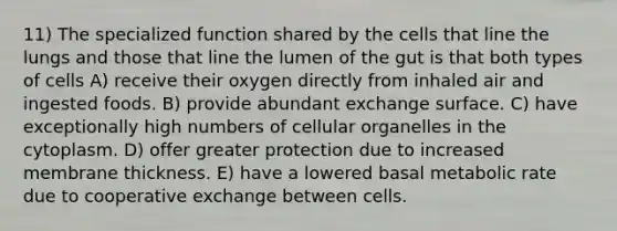 11) The specialized function shared by the cells that line the lungs and those that line the lumen of the gut is that both types of cells A) receive their oxygen directly from inhaled air and ingested foods. B) provide abundant exchange surface. C) have exceptionally high numbers of cellular organelles in the cytoplasm. D) offer greater protection due to increased membrane thickness. E) have a lowered basal metabolic rate due to cooperative exchange between cells.