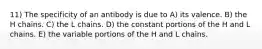 11) The specificity of an antibody is due to A) its valence. B) the H chains. C) the L chains. D) the constant portions of the H and L chains. E) the variable portions of the H and L chains.