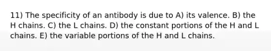 11) The specificity of an antibody is due to A) its valence. B) the H chains. C) the L chains. D) the constant portions of the H and L chains. E) the variable portions of the H and L chains.