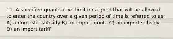 11. A specified quantitative limit on a good that will be allowed to enter the country over a given period of time is referred to as: A) a domestic subsidy B) an import quota C) an export subsidy D) an import tariff