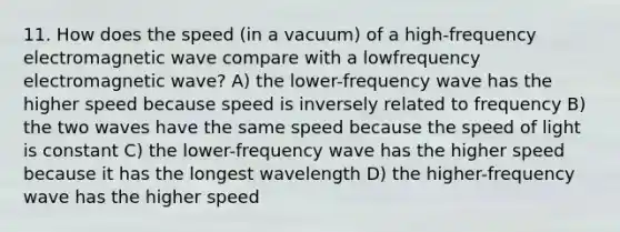 11. How does the speed (in a vacuum) of a high-frequency electromagnetic wave compare with a lowfrequency electromagnetic wave? A) the lower-frequency wave has the higher speed because speed is inversely related to frequency B) the two waves have the same speed because the speed of light is constant C) the lower-frequency wave has the higher speed because it has the longest wavelength D) the higher-frequency wave has the higher speed