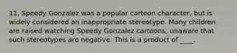 11. Speedy Gonzalez was a popular cartoon character, but is widely considered an inappropriate stereotype. Many children are raised watching Speedy Gonzalez cartoons, unaware that such stereotypes are negative. This is a product of ____.