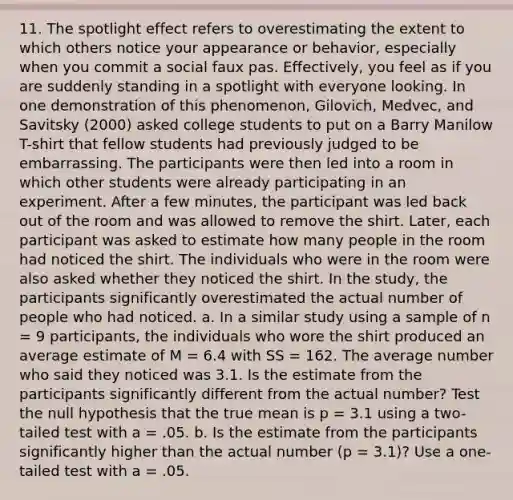 11. The spotlight effect refers to overestimating the extent to which others notice your appearance or behavior, especially when you commit a social faux pas. Effectively, you feel as if you are suddenly standing in a spotlight with everyone looking. In one demonstration of this phenomenon, Gilovich, Medvec, and Savitsky (2000) asked college students to put on a Barry Manilow T-shirt that fellow students had previously judged to be embarrassing. The participants were then led into a room in which other students were already participating in an experiment. After a few minutes, the participant was led back out of the room and was allowed to remove the shirt. Later, each participant was asked to estimate how many people in the room had noticed the shirt. The individuals who were in the room were also asked whether they noticed the shirt. In the study, the participants significantly overestimated the actual number of people who had noticed. a. In a similar study using a sample of n = 9 participants, the individuals who wore the shirt produced an average estimate of M = 6.4 with SS = 162. The average number who said they noticed was 3.1. Is the estimate from the participants significantly different from the actual number? Test the null hypothesis that the true mean is p = 3.1 using a two-tailed test with a = .05. b. Is the estimate from the participants significantly higher than the actual number (p = 3.1)? Use a one-tailed test with a = .05.