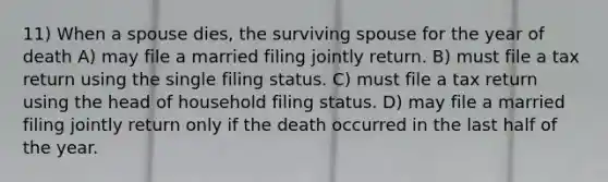 11) When a spouse dies, the surviving spouse for the year of death A) may file a married filing jointly return. B) must file a tax return using the single filing status. C) must file a tax return using the head of household filing status. D) may file a married filing jointly return only if the death occurred in the last half of the year.