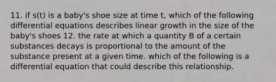 11. if s(t) is a baby's shoe size at time t, which of the following differential equations describes linear growth in the size of the baby's shoes 12. the rate at which a quantity B of a certain substances decays is proportional to the amount of the substance present at a given time. which of the following is a differential equation that could describe this relationship.