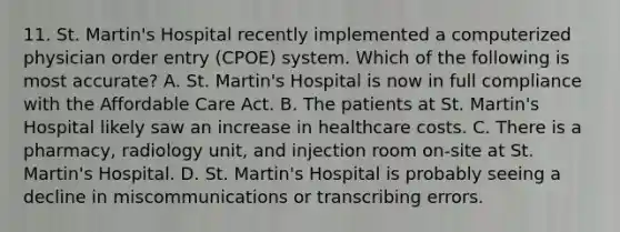 11. St. Martin's Hospital recently implemented a computerized physician order entry (CPOE) system. Which of the following is most accurate? A. St. Martin's Hospital is now in full compliance with the Affordable Care Act. B. The patients at St. Martin's Hospital likely saw an increase in healthcare costs. C. There is a pharmacy, radiology unit, and injection room on-site at St. Martin's Hospital. D. St. Martin's Hospital is probably seeing a decline in miscommunications or transcribing errors.