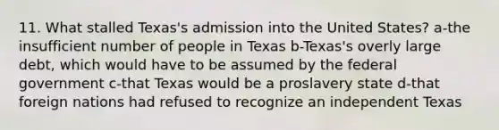 11. What stalled Texas's admission into the United States? a-the insufficient number of people in Texas b-Texas's overly large debt, which would have to be assumed by the federal government c-that Texas would be a proslavery state d-that foreign nations had refused to recognize an independent Texas