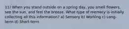 11) When you stand outside on a spring day, you smell flowers, see the sun, and feel the breeze. What type of memory is initially collecting all this information? a) Sensory b) Working c) Long-term d) Short-term