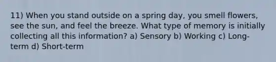 11) When you stand outside on a spring day, you smell flowers, see the sun, and feel the breeze. What type of memory is initially collecting all this information? a) Sensory b) Working c) Long-term d) Short-term