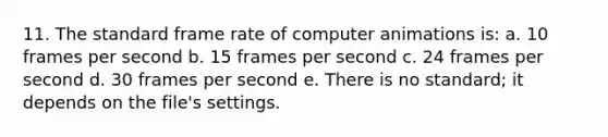 11. The standard frame rate of computer animations is: a. 10 frames per second b. 15 frames per second c. 24 frames per second d. 30 frames per second e. There is no standard; it depends on the file's settings.