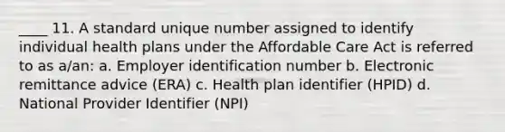 ____ 11. A standard unique number assigned to identify individual health plans under the Affordable Care Act is referred to as a/an: a. Employer identification number b. Electronic remittance advice (ERA) c. Health plan identifier (HPID) d. National Provider Identifier (NPI)