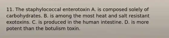 11. The staphylococcal enterotoxin A. is composed solely of carbohydrates. B. is among the most heat and salt resistant exotoxins. C. is produced in the human intestine. D. is more potent than the botulism toxin.