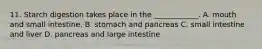 11. Starch digestion takes place in the ____________. A. mouth and small intestine. B. stomach and pancreas C. small intestine and liver D. pancreas and large intestine