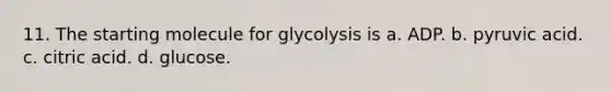 11. The starting molecule for glycolysis is a. ADP. b. pyruvic acid. c. citric acid. d. glucose.