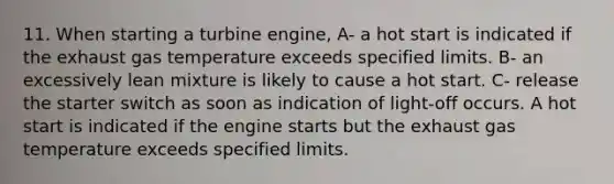 11. When starting a turbine engine, A- a hot start is indicated if the exhaust gas temperature exceeds specified limits. B- an excessively lean mixture is likely to cause a hot start. C- release the starter switch as soon as indication of light-off occurs. A hot start is indicated if the engine starts but the exhaust gas temperature exceeds specified limits.